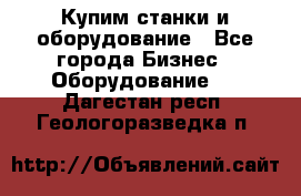 Купим станки и оборудование - Все города Бизнес » Оборудование   . Дагестан респ.,Геологоразведка п.